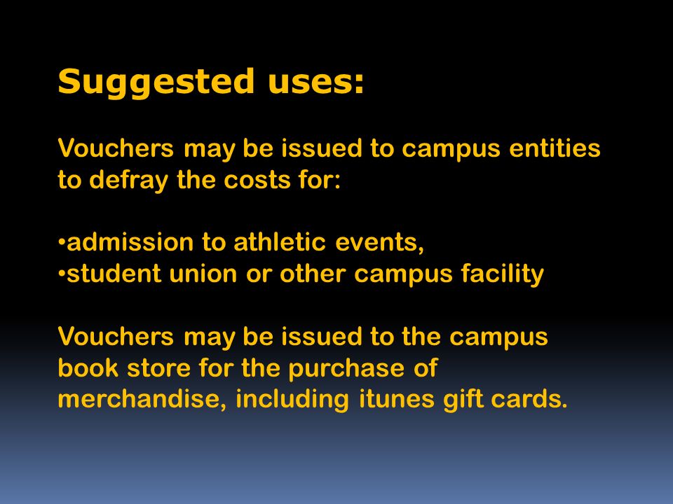 Suggested uses: Vouchers may be issued to campus entities to defray the costs for: admission to athletic events, student union or other campus facility Vouchers may be issued to the campus book store for the purchase of merchandise, including itunes gift cards.