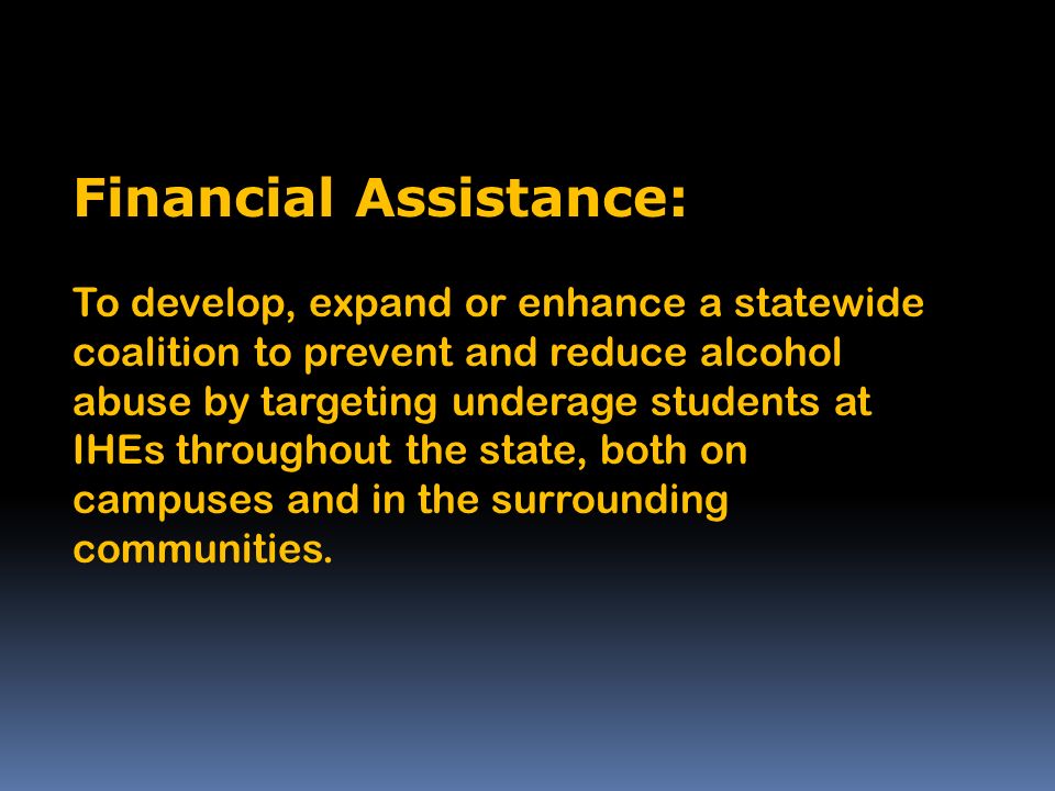 Financial Assistance: To develop, expand or enhance a statewide coalition to prevent and reduce alcohol abuse by targeting underage students at IHEs throughout the state, both on campuses and in the surrounding communities.