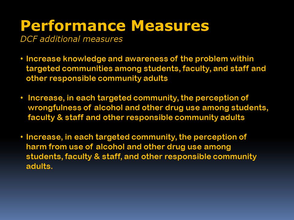 Performance Measures DCF additional measures Increase knowledge and awareness of the problem within targeted communities among students, faculty, and staff and other responsible community adults Increase, in each targeted community, the perception of wrongfulness of alcohol and other drug use among students, faculty & staff and other responsible community adults Increase, in each targeted community, the perception of harm from use of alcohol and other drug use among students, faculty & staff, and other responsible community adults.