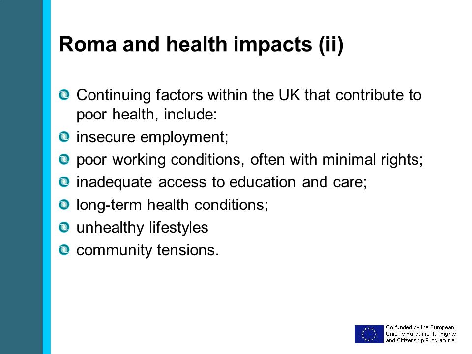 Roma and health impacts (ii) Continuing factors within the UK that contribute to poor health, include: insecure employment; poor working conditions, often with minimal rights; inadequate access to education and care; long-term health conditions; unhealthy lifestyles community tensions.