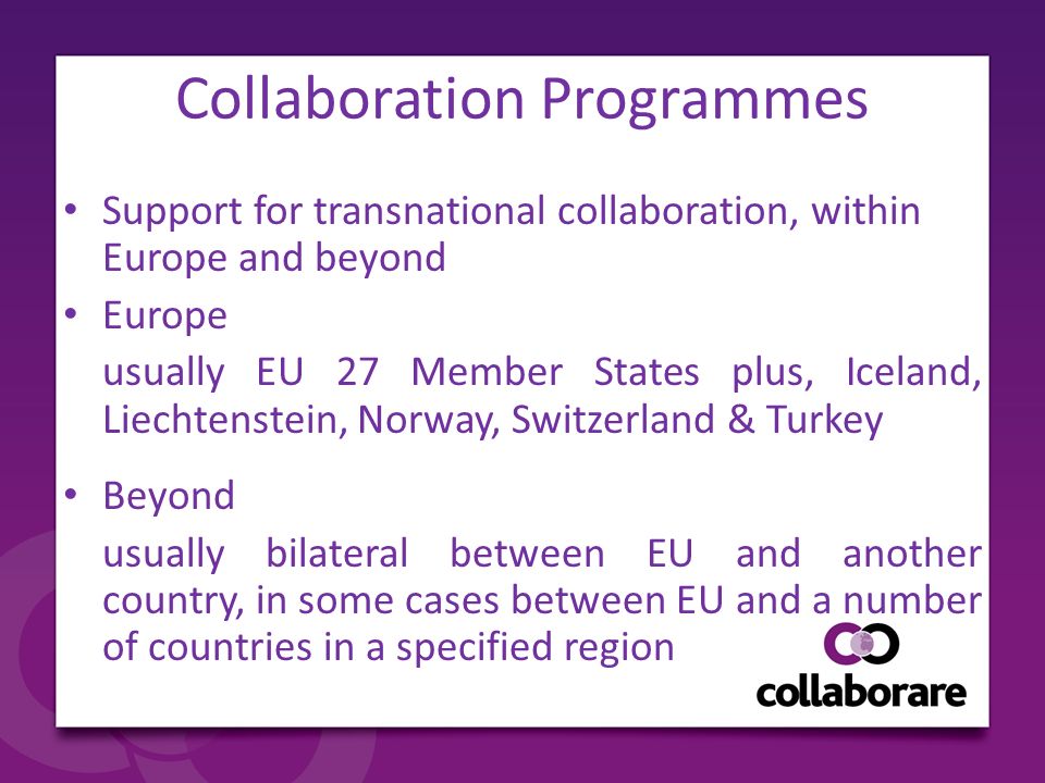 Collaboration Programmes Support for transnational collaboration, within Europe and beyond Europe usually EU 27 Member States plus, Iceland, Liechtenstein, Norway, Switzerland & Turkey Beyond usually bilateral between EU and another country, in some cases between EU and a number of countries in a specified region