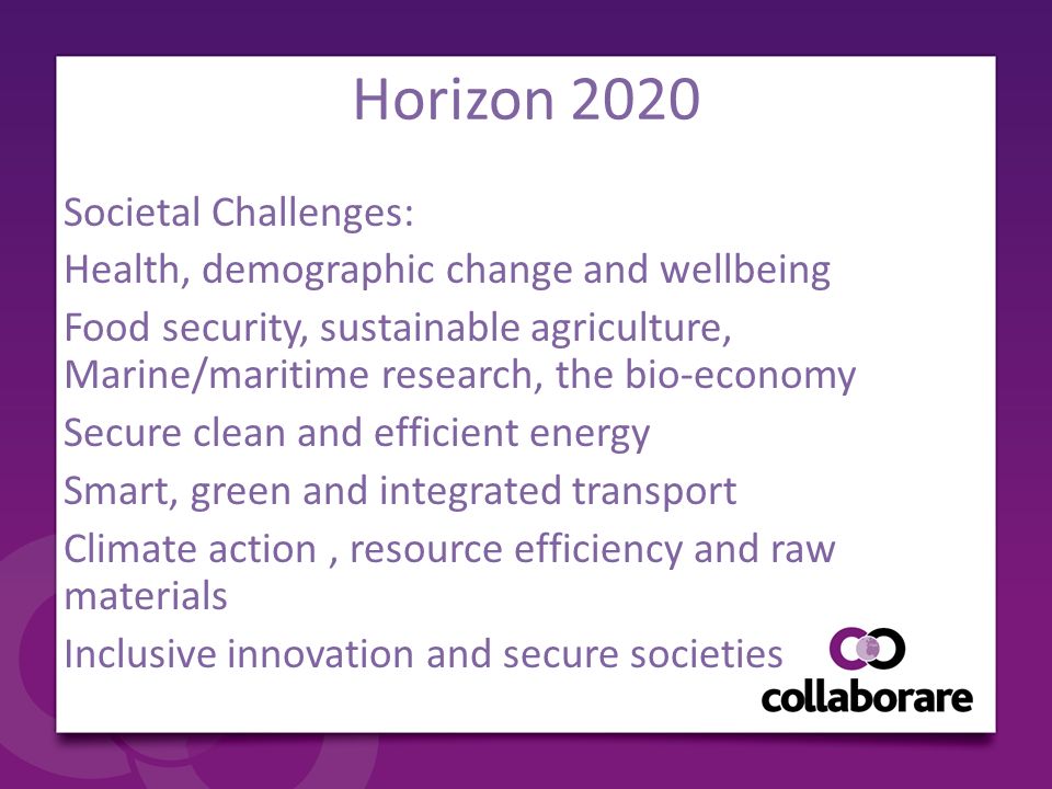 Horizon 2020 Societal Challenges: Health, demographic change and wellbeing Food security, sustainable agriculture, Marine/maritime research, the bio-economy Secure clean and efficient energy Smart, green and integrated transport Climate action, resource efficiency and raw materials Inclusive innovation and secure societies