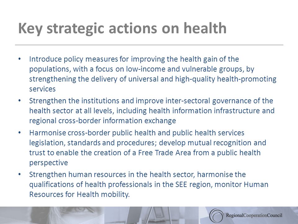 Key strategic actions on health Introduce policy measures for improving the health gain of the populations, with a focus on low-income and vulnerable groups, by strengthening the delivery of universal and high-quality health-promoting services Strengthen the institutions and improve inter-sectoral governance of the health sector at all levels, including health information infrastructure and regional cross-border information exchange Harmonise cross-border public health and public health services legislation, standards and procedures; develop mutual recognition and trust to enable the creation of a Free Trade Area from a public health perspective Strengthen human resources in the health sector, harmonise the qualifications of health professionals in the SEE region, monitor Human Resources for Health mobility.