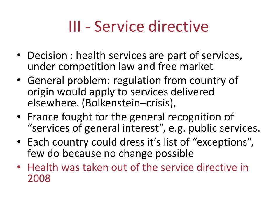 III - Service directive Decision : health services are part of services, under competition law and free market General problem: regulation from country of origin would apply to services delivered elsewhere.