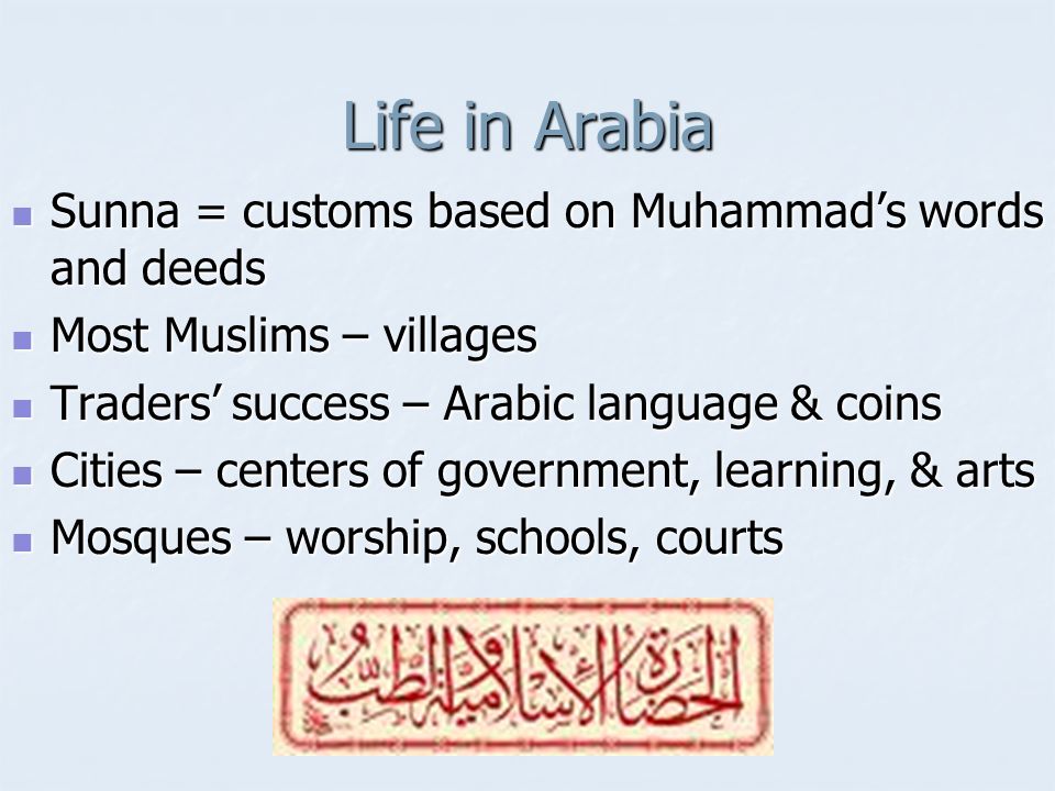 Life in Arabia Sunna = customs based on Muhammad’s words and deeds Sunna = customs based on Muhammad’s words and deeds Most Muslims – villages Most Muslims – villages Traders’ success – Arabic language & coins Traders’ success – Arabic language & coins Cities – centers of government, learning, & arts Cities – centers of government, learning, & arts Mosques – worship, schools, courts Mosques – worship, schools, courts