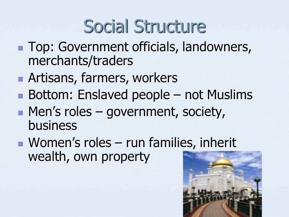 Social Structure Top: Government officials, landowners, merchants/traders Top: Government officials, landowners, merchants/traders Artisans, farmers, workers Artisans, farmers, workers Bottom: Enslaved people – not Muslims Bottom: Enslaved people – not Muslims Men’s roles – government, society, business Men’s roles – government, society, business Women’s roles – run families, inherit wealth, own property Women’s roles – run families, inherit wealth, own property