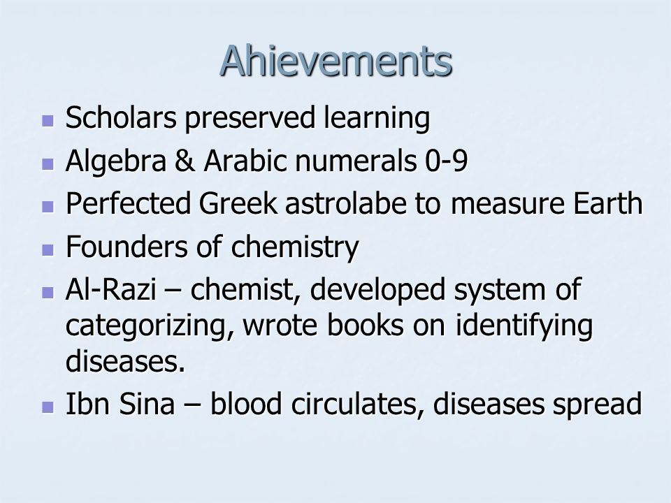 Ahievements Scholars preserved learning Scholars preserved learning Algebra & Arabic numerals 0-9 Algebra & Arabic numerals 0-9 Perfected Greek astrolabe to measure Earth Perfected Greek astrolabe to measure Earth Founders of chemistry Founders of chemistry Al-Razi – chemist, developed system of categorizing, wrote books on identifying diseases.