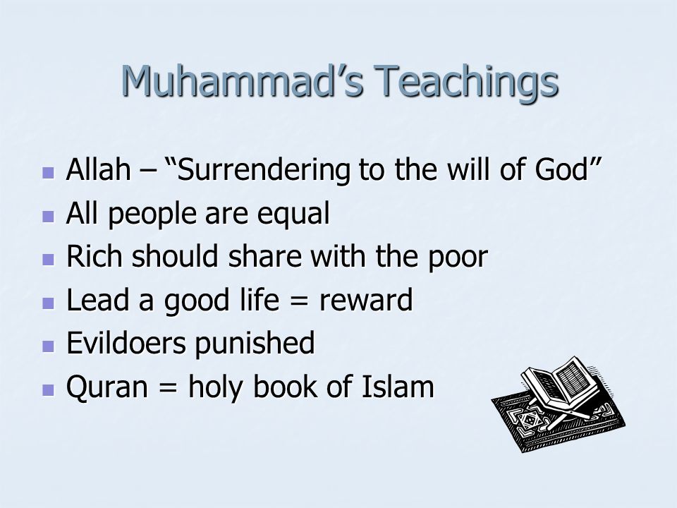 Muhammad’s Teachings Allah – Surrendering to the will of God Allah – Surrendering to the will of God All people are equal All people are equal Rich should share with the poor Rich should share with the poor Lead a good life = reward Lead a good life = reward Evildoers punished Evildoers punished Quran = holy book of Islam Quran = holy book of Islam