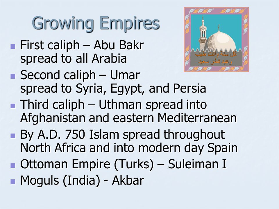 Growing Empires First caliph – Abu Bakr spread to all Arabia First caliph – Abu Bakr spread to all Arabia Second caliph – Umar spread to Syria, Egypt, and Persia Second caliph – Umar spread to Syria, Egypt, and Persia Third caliph – Uthman spread into Afghanistan and eastern Mediterranean Third caliph – Uthman spread into Afghanistan and eastern Mediterranean By A.D.