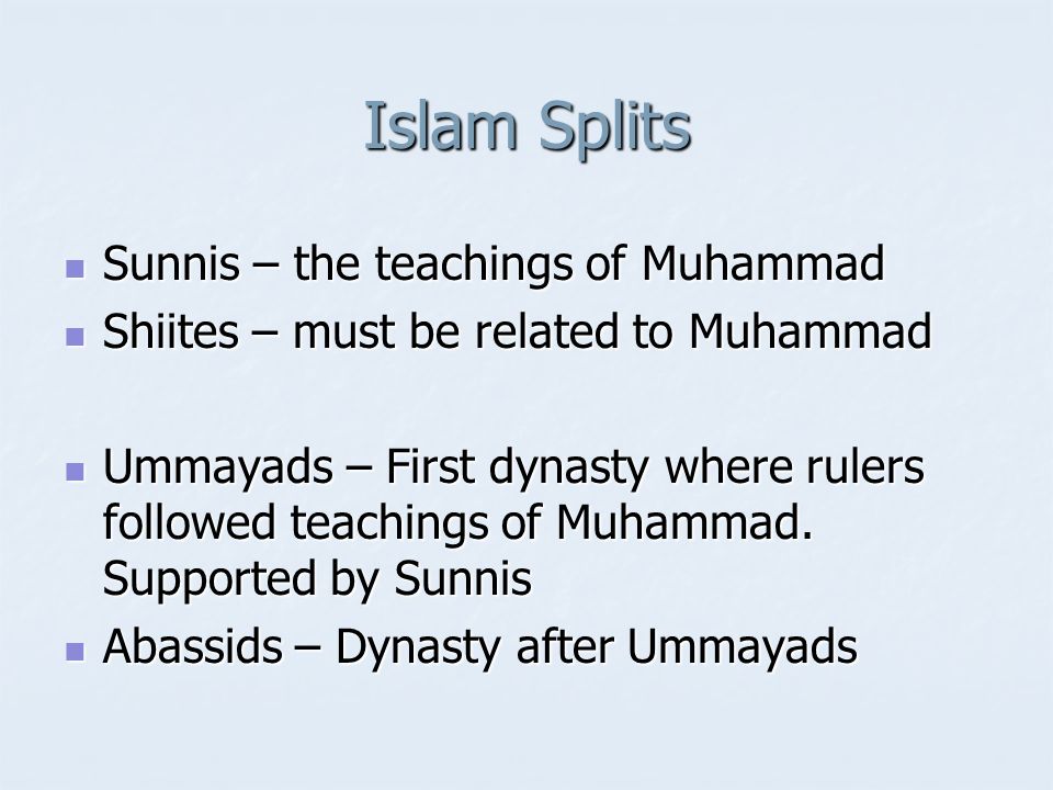Islam Splits Sunnis – the teachings of Muhammad Sunnis – the teachings of Muhammad Shiites – must be related to Muhammad Shiites – must be related to Muhammad Ummayads – First dynasty where rulers followed teachings of Muhammad.