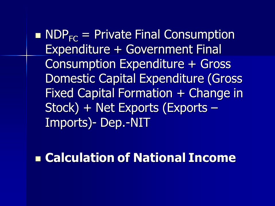 NDP FC = Private Final Consumption Expenditure + Government Final Consumption Expenditure + Gross Domestic Capital Expenditure (Gross Fixed Capital Formation + Change in Stock) + Net Exports (Exports – Imports)- Dep.-NIT NDP FC = Private Final Consumption Expenditure + Government Final Consumption Expenditure + Gross Domestic Capital Expenditure (Gross Fixed Capital Formation + Change in Stock) + Net Exports (Exports – Imports)- Dep.-NIT Calculation of National Income Calculation of National Income