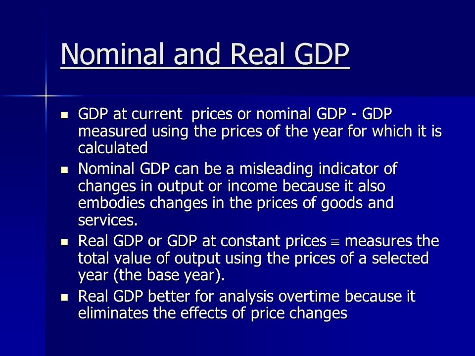 Nominal and Real GDP GDP at current prices or nominal GDP - GDP measured using the prices of the year for which it is calculated GDP at current prices or nominal GDP - GDP measured using the prices of the year for which it is calculated Nominal GDP can be a misleading indicator of changes in output or income because it also embodies changes in the prices of goods and services.