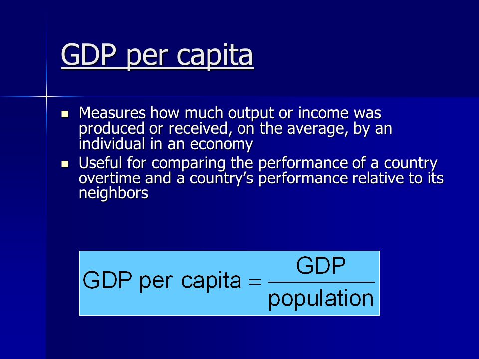 GDP per capita Measures how much output or income was produced or received, on the average, by an individual in an economy Measures how much output or income was produced or received, on the average, by an individual in an economy Useful for comparing the performance of a country overtime and a country’s performance relative to its neighbors Useful for comparing the performance of a country overtime and a country’s performance relative to its neighbors