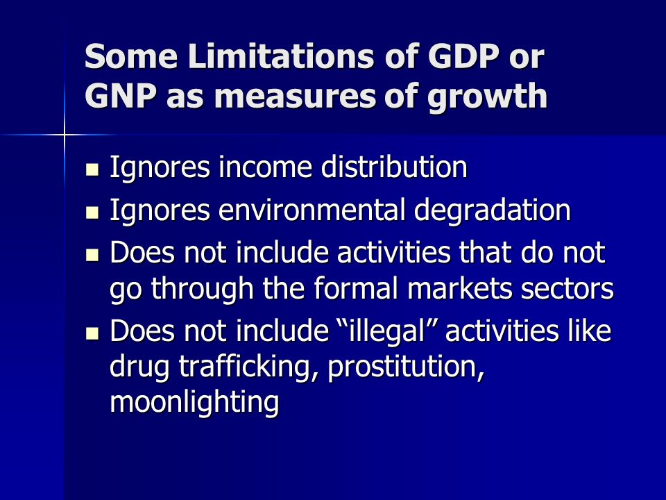 Some Limitations of GDP or GNP as measures of growth Ignores income distribution Ignores income distribution Ignores environmental degradation Ignores environmental degradation Does not include activities that do not go through the formal markets sectors Does not include activities that do not go through the formal markets sectors Does not include illegal activities like drug trafficking, prostitution, moonlighting Does not include illegal activities like drug trafficking, prostitution, moonlighting
