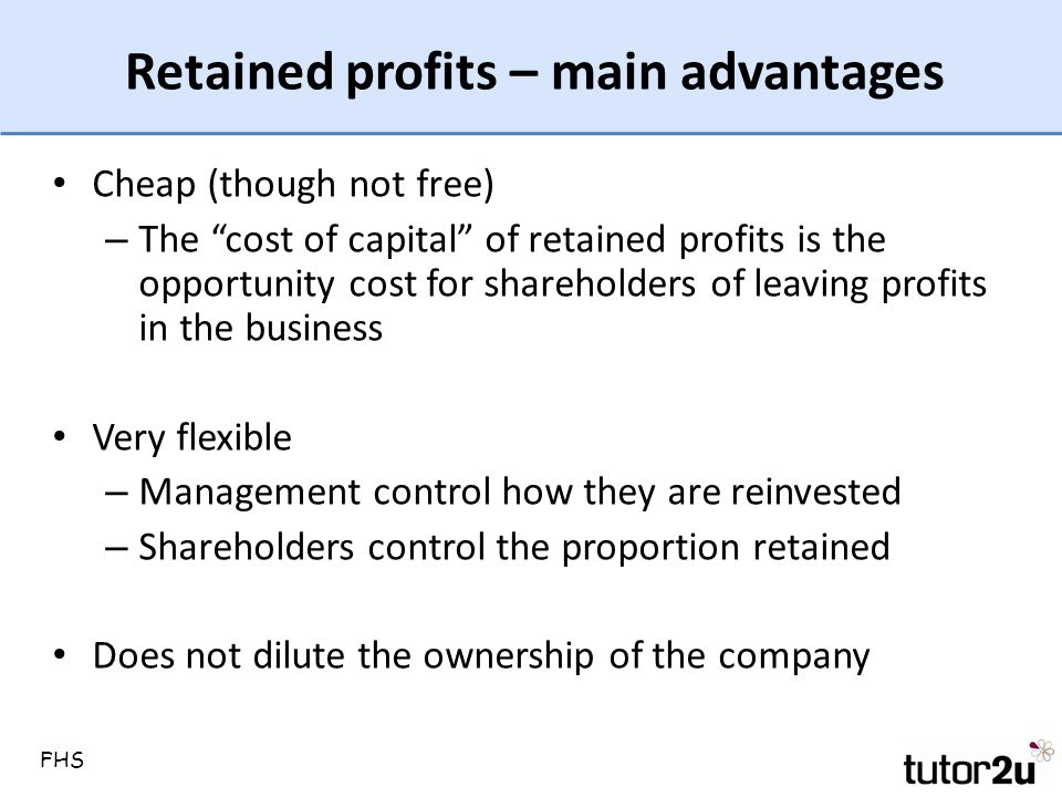 Retained profits – main advantages Cheap (though not free) – The cost of capital of retained profits is the opportunity cost for shareholders of leaving profits in the business Very flexible – Management control how they are reinvested – Shareholders control the proportion retained Does not dilute the ownership of the company FHS