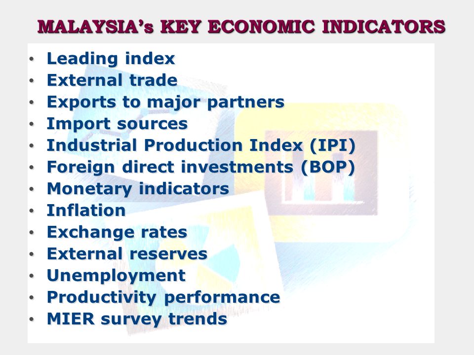 MALAYSIA’s KEY ECONOMIC INDICATORS Leading index External trade Exports to major partners Import sources Industrial Production Index (IPI) Foreign direct investments (BOP) Monetary indicators Inflation Exchange rates External reserves Unemployment Productivity performance MIER survey trends Leading index External trade Exports to major partners Import sources Industrial Production Index (IPI) Foreign direct investments (BOP) Monetary indicators Inflation Exchange rates External reserves Unemployment Productivity performance MIER survey trends