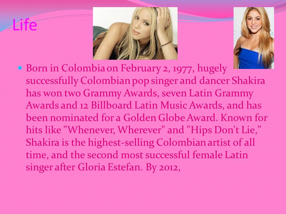 Life Born in Colombia on February 2, 1977, hugely successfully Colombian pop singer and dancer Shakira has won two Grammy Awards, seven Latin Grammy Awards and 12 Billboard Latin Music Awards, and has been nominated for a Golden Globe Award.