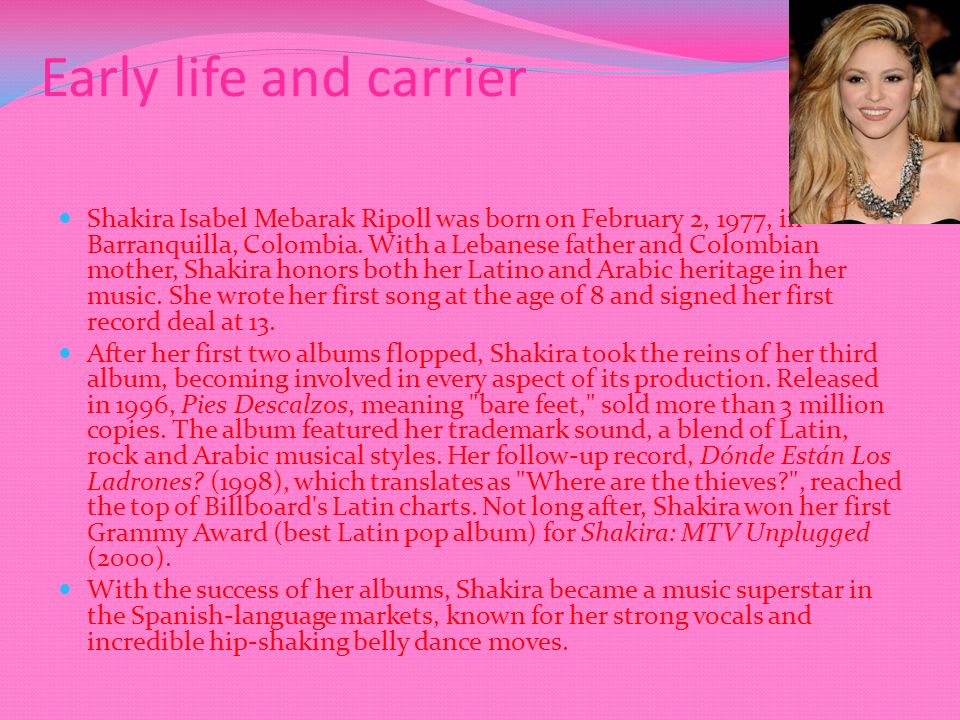 Early life and carrier Shakira Isabel Mebarak Ripoll was born on February 2, 1977, in Barranquilla, Colombia.