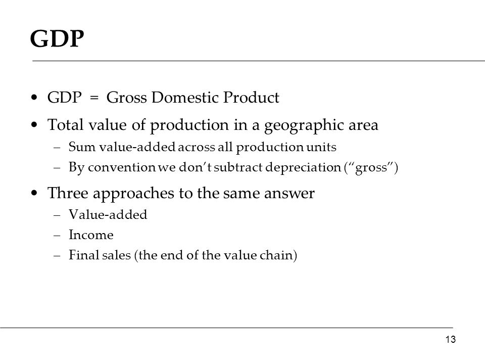 GDP = Gross Domestic Product Total value of production in a geographic area –Sum value-added across all production units –By convention we don’t subtract depreciation ( gross ) Three approaches to the same answer –Value-added –Income –Final sales (the end of the value chain) 13