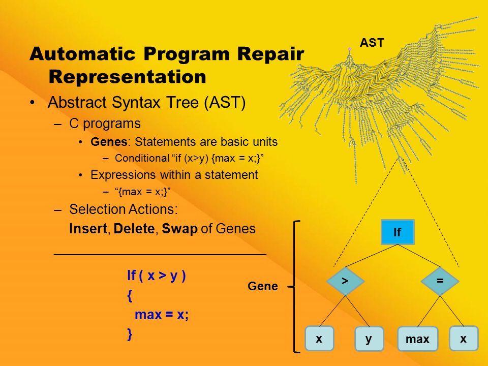 10 Automatic Program Repair Representation Abstract Syntax Tree (AST) –C programs Genes: Statements are basic units –Conditional if (x>y) {max = x;} Expressions within a statement – {max = x;} –Selection Actions: Insert, Delete, Swap of Genes ____________________________ If ( x > y ) { max = x; } If x y > max x = Gene AST