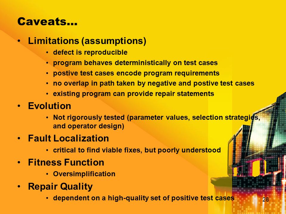 Caveats… 26 Limitations (assumptions) defect is reproducible program behaves deterministically on test cases postive test cases encode program requirements no overlap in path taken by negative and postive test cases existing program can provide repair statements Evolution Not rigorously tested (parameter values, selection strategies, and operator design) Fault Localization critical to find viable fixes, but poorly understood Fitness Function Oversimplification Repair Quality dependent on a high-quality set of positive test cases