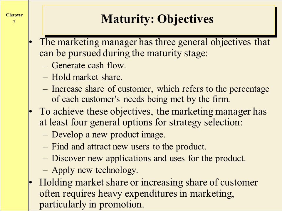 Chapter 7 Maturity: Objectives The marketing manager has three general objectives that can be pursued during the maturity stage: –Generate cash flow.
