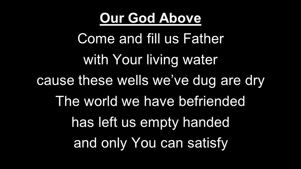 Our God Above Come and fill us Father with Your living water cause these wells we’ve dug are dry The world we have befriended has left us empty handed and only You can satisfy