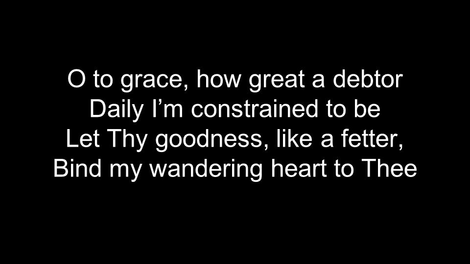 O to grace, how great a debtor Daily I’m constrained to be Let Thy goodness, like a fetter, Bind my wandering heart to Thee