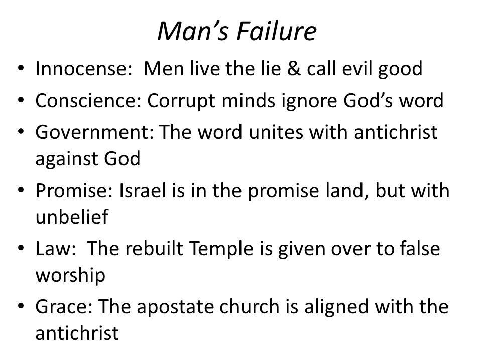 Man’s Failure Innocense: Men live the lie & call evil good Conscience: Corrupt minds ignore God’s word Government: The word unites with antichrist against God Promise: Israel is in the promise land, but with unbelief Law: The rebuilt Temple is given over to false worship Grace: The apostate church is aligned with the antichrist