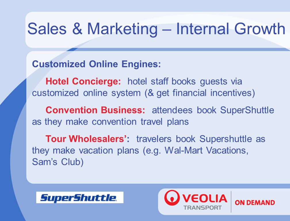 Sales & Marketing – Internal Growth Customized Online Engines: Hotel Concierge: hotel staff books guests via customized online system (& get financial incentives) Convention Business: attendees book SuperShuttle as they make convention travel plans Tour Wholesalers’: travelers book Supershuttle as they make vacation plans (e.g.