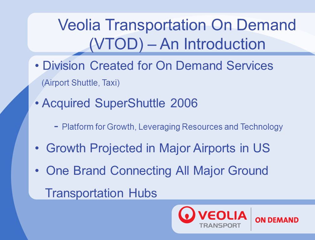 Veolia Transportation On Demand (VTOD) – An Introduction Division Created for On Demand Services (Airport Shuttle, Taxi) Acquired SuperShuttle Platform for Growth, Leveraging Resources and Technology Growth Projected in Major Airports in US One Brand Connecting All Major Ground Transportation Hubs