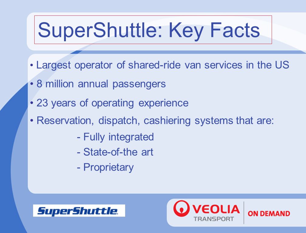 Largest operator of shared-ride van services in the US 8 million annual passengers 23 years of operating experience Reservation, dispatch, cashiering systems that are: - Fully integrated - State-of-the art - Proprietary SuperShuttle: Key Facts