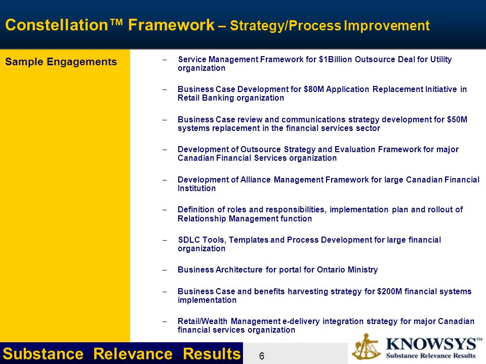 Substance Relevance Results 6 Constellation™ Framework – Strategy/Process Improvement –Service Management Framework for $1Billion Outsource Deal for Utility organization –Business Case Development for $80M Application Replacement Initiative in Retail Banking organization –Business Case review and communications strategy development for $50M systems replacement in the financial services sector –Development of Outsource Strategy and Evaluation Framework for major Canadian Financial Services organization –Development of Alliance Management Framework for large Canadian Financial Institution –Definition of roles and responsibilities, implementation plan and rollout of Relationship Management function –SDLC Tools, Templates and Process Development for large financial organization –Business Architecture for portal for Ontario Ministry –Business Case and benefits harvesting strategy for $200M financial systems implementation –Retail/Wealth Management e-delivery integration strategy for major Canadian financial services organization Sample Engagements