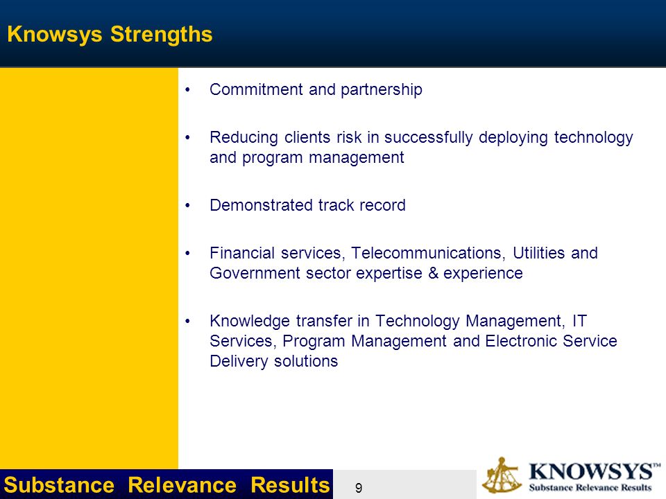Substance Relevance Results 9 Knowsys Strengths Commitment and partnership Reducing clients risk in successfully deploying technology and program management Demonstrated track record Financial services, Telecommunications, Utilities and Government sector expertise & experience Knowledge transfer in Technology Management, IT Services, Program Management and Electronic Service Delivery solutions