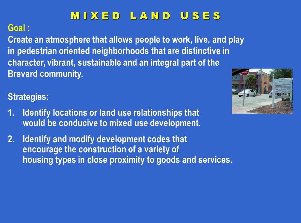 M I X E D L A N D U S E S Goal : Create an atmosphere that allows people to work, live, and play in pedestrian oriented neighborhoods that are distinctive in character, vibrant, sustainable and an integral part of the Brevard community.