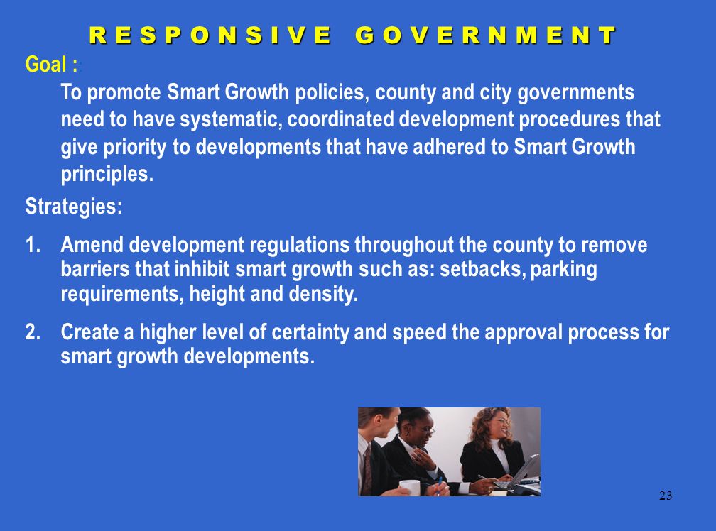23 R E S P O N S I V E G O V E R N M E N T Goal : : To promote Smart Growth policies, county and city governments need to have systematic, coordinated development procedures that give priority to developments that have adhered to Smart Growth principles.