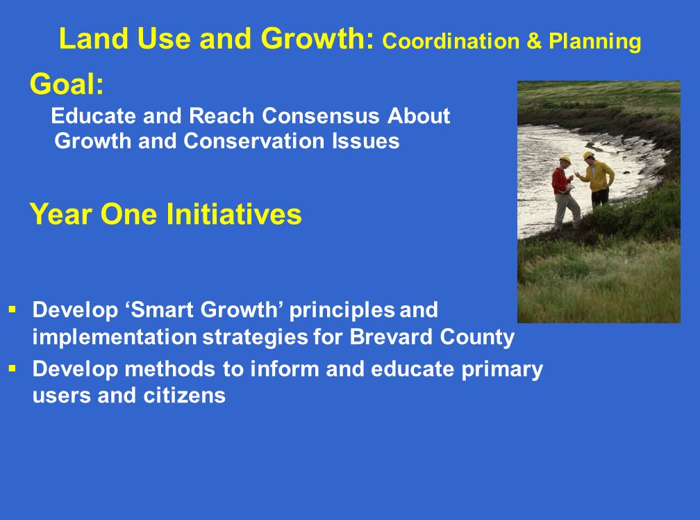 Land Use and Growth: Coordination & Planning Goal: Educate and Reach Consensus About Growth and Conservation Issues Year One Initiatives  Develop ‘Smart Growth’ principles and implementation strategies for Brevard County  Develop methods to inform and educate primary users and citizens