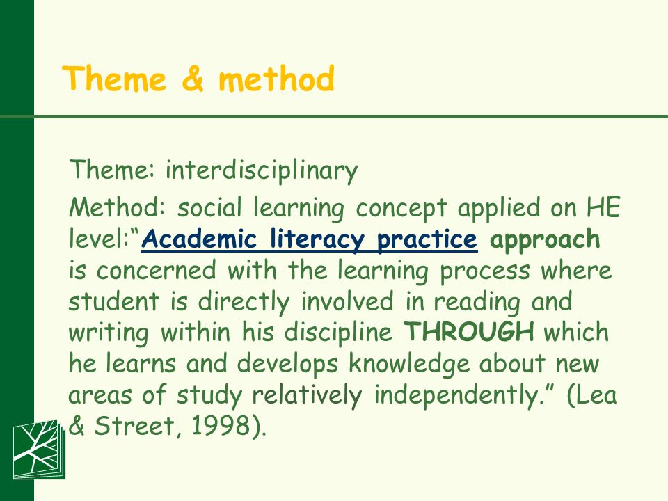 Theme & method Theme: interdisciplinary Method: social learning concept applied on HE level: Academic literacy practice approach is concerned with the learning process where student is directly involved in reading and writing within his discipline THROUGH which he learns and develops knowledge about new areas of study relatively independently. (Lea & Street, 1998).Academic literacy practice
