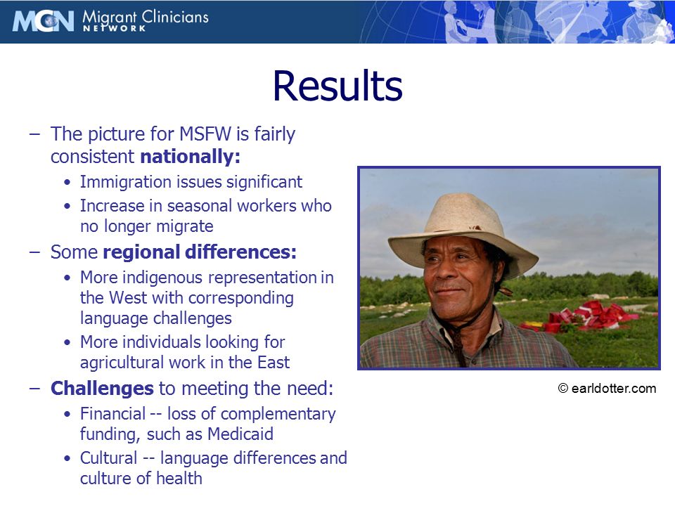 Results –The picture for MSFW is fairly consistent nationally: Immigration issues significant Increase in seasonal workers who no longer migrate –Some regional differences: More indigenous representation in the West with corresponding language challenges More individuals looking for agricultural work in the East –Challenges to meeting the need: Financial -- loss of complementary funding, such as Medicaid Cultural -- language differences and culture of health Photo © Earl Dotter © earldotter.com