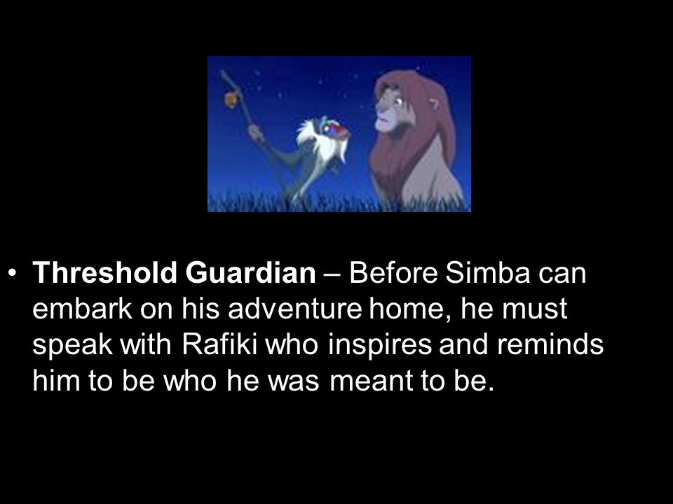 Threshold Guardian – Before Simba can embark on his adventure home, he must speak with Rafiki who inspires and reminds him to be who he was meant to be.