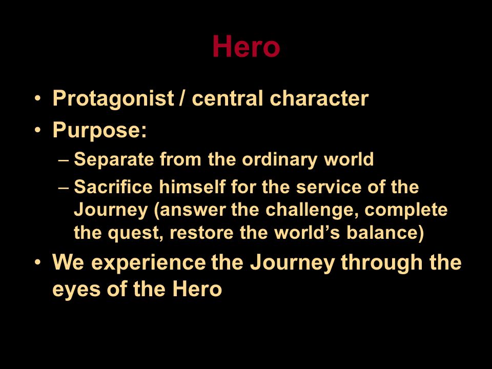Hero Protagonist / central character Purpose: –Separate from the ordinary world –Sacrifice himself for the service of the Journey (answer the challenge, complete the quest, restore the world’s balance) We experience the Journey through the eyes of the Hero