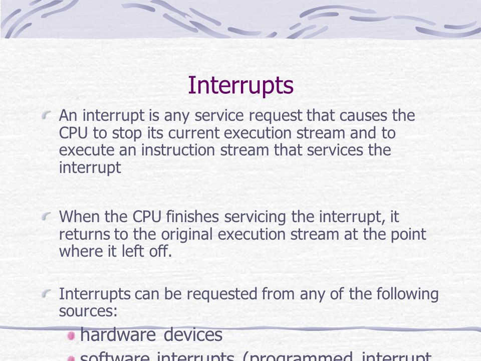 Interrupts An interrupt is any service request that causes the CPU to stop its current execution stream and to execute an instruction stream that services the interrupt When the CPU finishes servicing the interrupt, it returns to the original execution stream at the point where it left off.