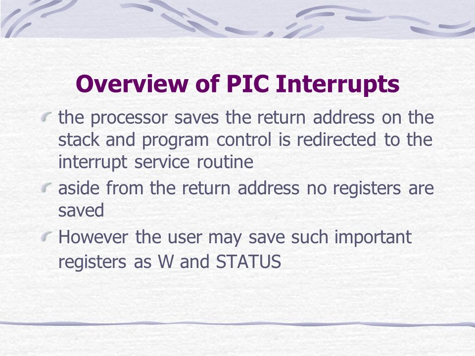Overview of PIC Interrupts the processor saves the return address on the stack and program control is redirected to the interrupt service routine aside from the return address no registers are saved However the user may save such important registers as W and STATUS