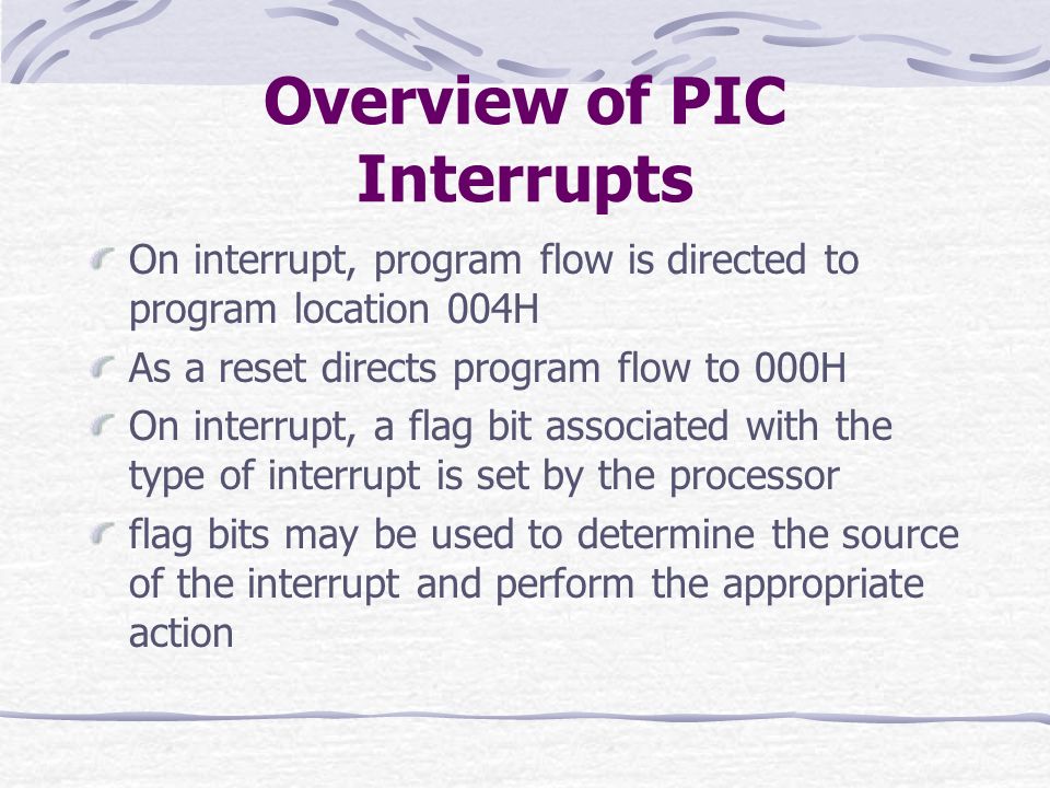 Overview of PIC Interrupts On interrupt, program flow is directed to program location 004H As a reset directs program flow to 000H On interrupt, a flag bit associated with the type of interrupt is set by the processor flag bits may be used to determine the source of the interrupt and perform the appropriate action