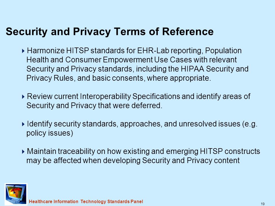 19 Healthcare Information Technology Standards Panel Security and Privacy Terms of Reference  Harmonize HITSP standards for EHR-Lab reporting, Population Health and Consumer Empowerment Use Cases with relevant Security and Privacy standards, including the HIPAA Security and Privacy Rules, and basic consents, where appropriate.