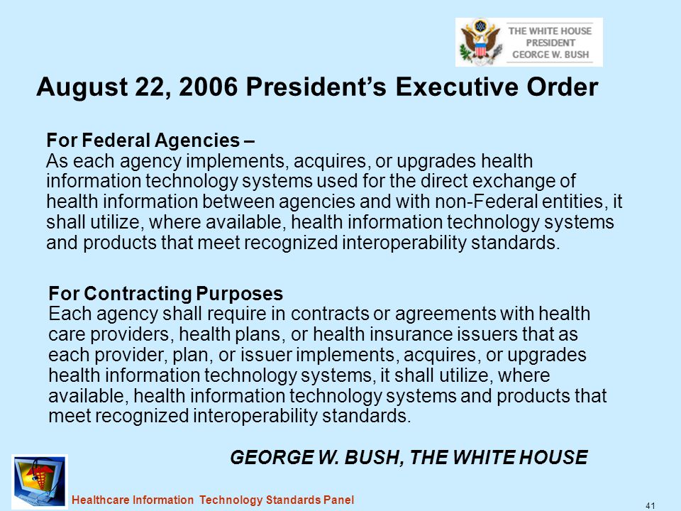 41 Healthcare Information Technology Standards Panel For Federal Agencies – As each agency implements, acquires, or upgrades health information technology systems used for the direct exchange of health information between agencies and with non-Federal entities, it shall utilize, where available, health information technology systems and products that meet recognized interoperability standards.