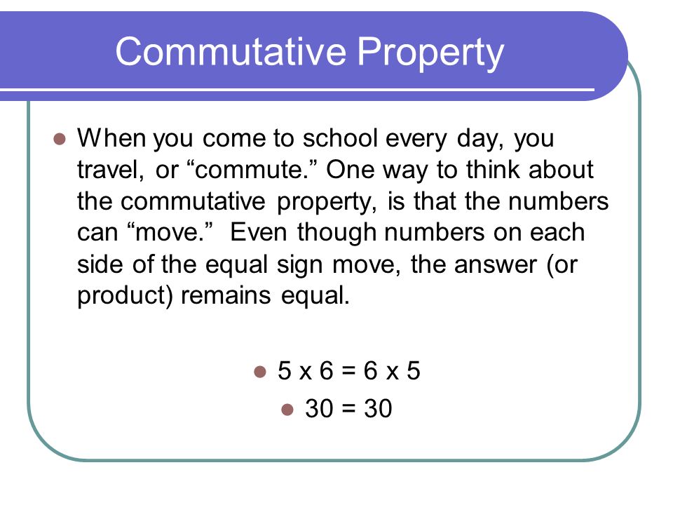 Commutative Property When you come to school every day, you travel, or commute. One way to think about the commutative property, is that the numbers can move. Even though numbers on each side of the equal sign move, the answer (or product) remains equal.