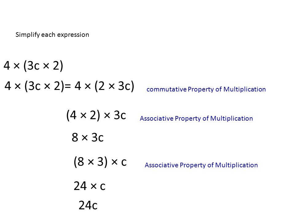 Simplify each expression 4 × (3c × 2) 4 × (3c × 2)= 4 × (2 × 3c) (4 × 2) × 3c 8 × 3c Associative Property of Multiplication commutative Property of Multiplication (8 × 3) × c 24 × c 24c Associative Property of Multiplication