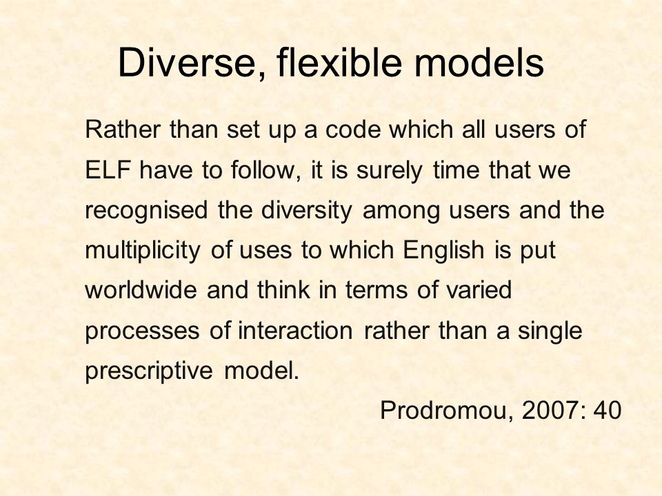 Diverse, flexible models Rather than set up a code which all users of ELF have to follow, it is surely time that we recognised the diversity among users and the multiplicity of uses to which English is put worldwide and think in terms of varied processes of interaction rather than a single prescriptive model.