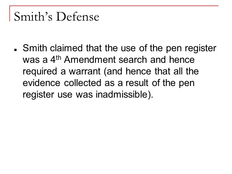 Smith’s Defense Smith claimed that the use of the pen register was a 4 th Amendment search and hence required a warrant (and hence that all the evidence collected as a result of the pen register use was inadmissible).